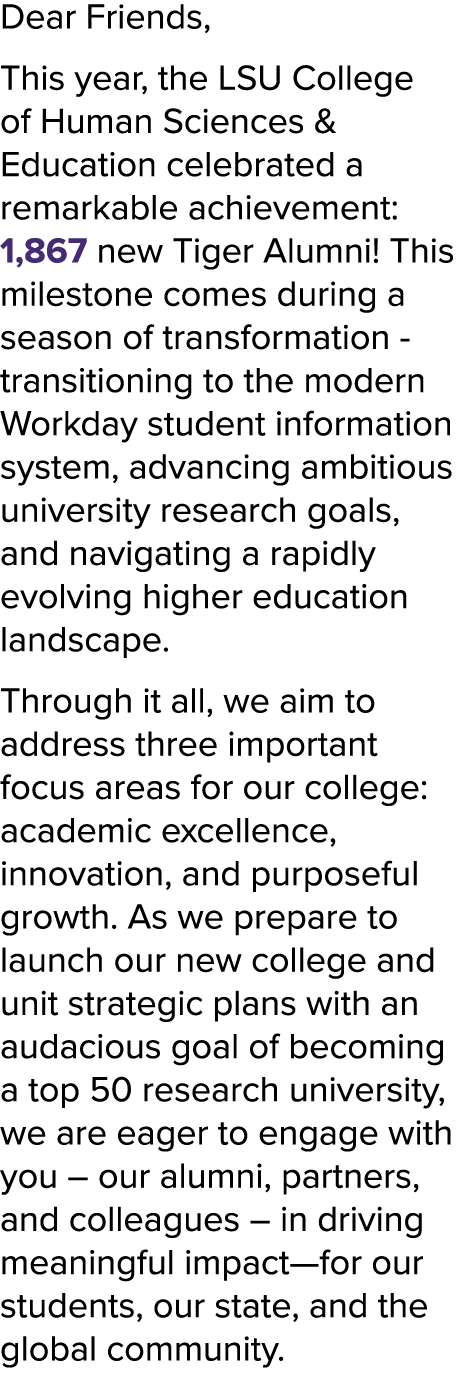 Dear Friends, This year, the LSU College of Human Sciences & Education celebrated a remarkable achievement: 1,867 new...